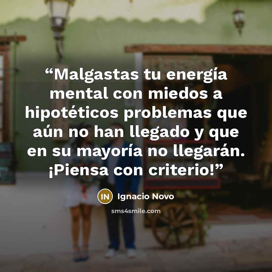 “Malgastas tu energía mental con miedos a hipotéticos problemas que aún no han llegado y que en su mayoría no llegarán. ¡Piensa con criterio!” quote by Ignacio Novo