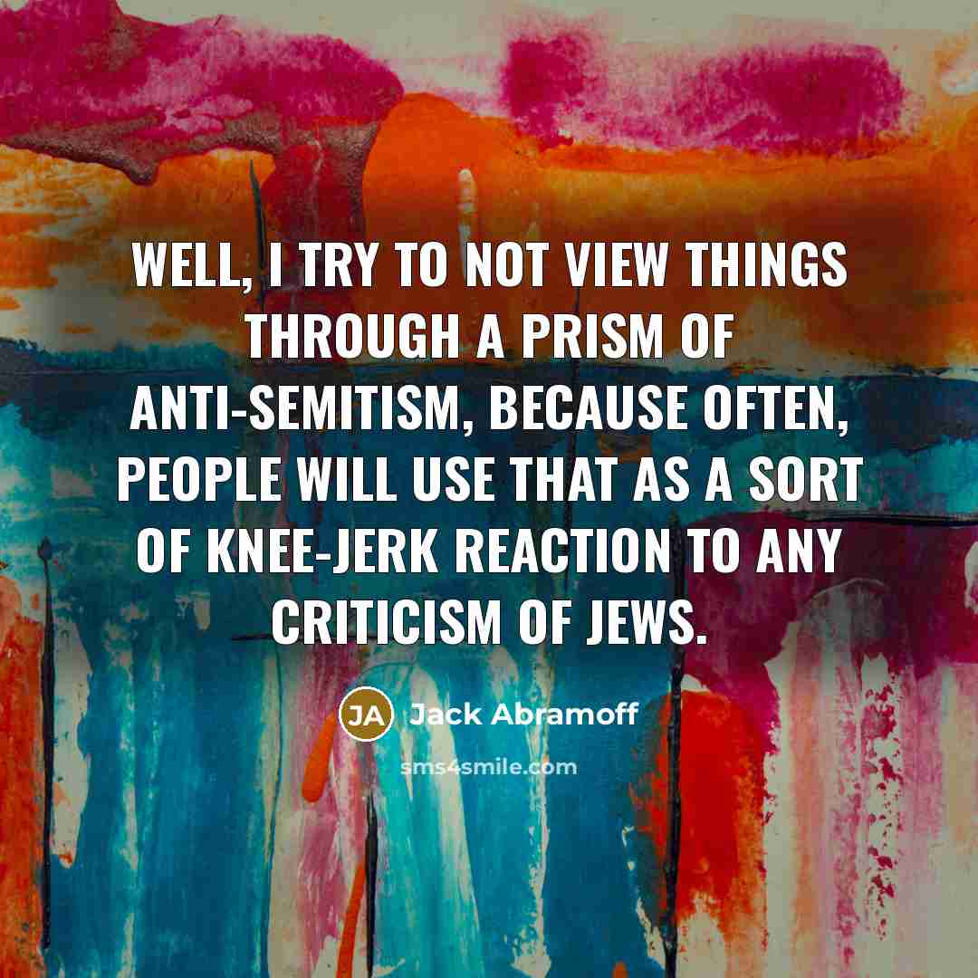 “Well, I try to not view things through a prism of anti-Semitism, because often, people will use that as a sort of knee-jerk reaction to any criticism of Jews.” quote by Jack Abramoff