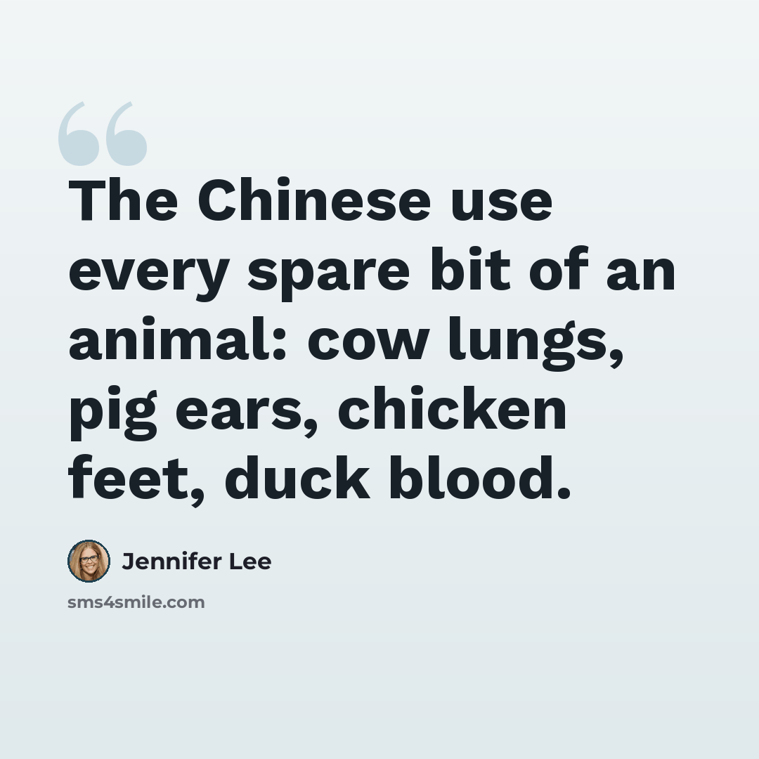 “The Chinese use every spare bit of an animal: cow lungs, pig ears, chicken feet, duck blood.” quote by Jennifer Lee