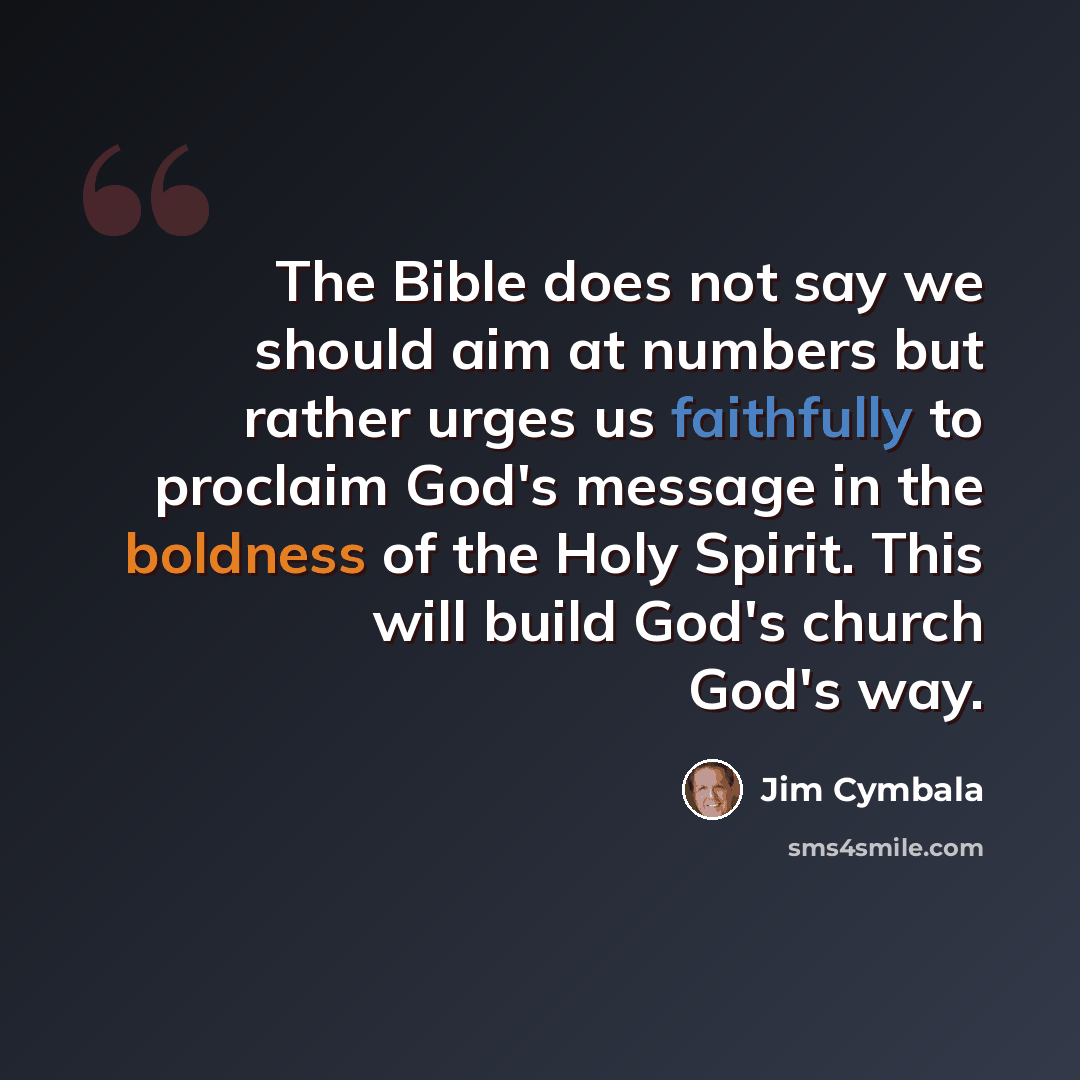 “The Bible does not say we should aim at numbers but rather urges us faithfully to proclaim God's message in the boldness of the Holy Spirit. This will build God's church God's way.” quote by Jim Cymbala