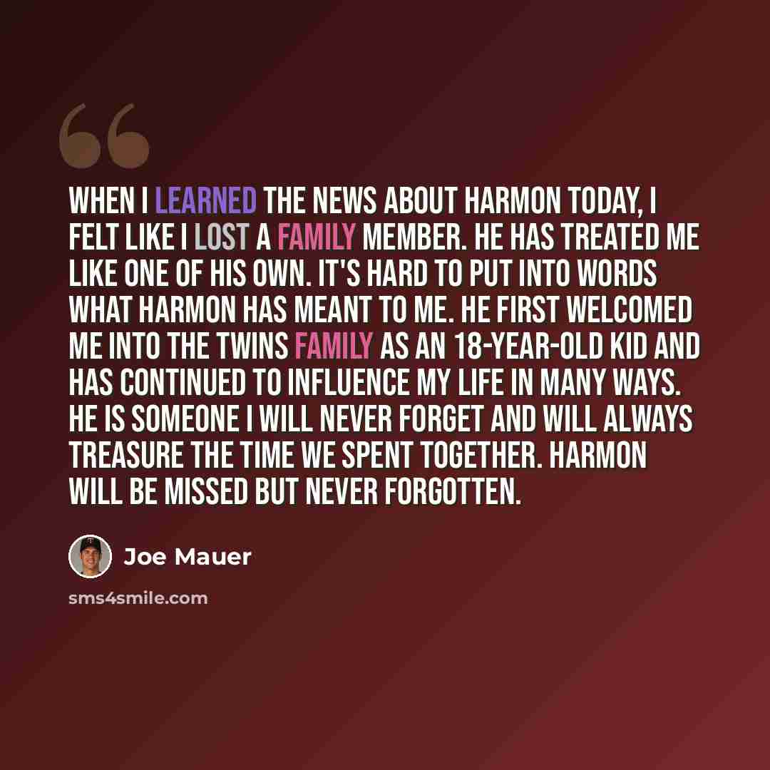 “When I learned the news about Harmon today, I felt like I lost a family member. He has treated me like one of his own. It's hard to put into words what Harmon has meant to me. He first welcomed me into the Twins family as an 18-year-old kid and has continued to influence my life in many ways. He…” quote by Joe Mauer