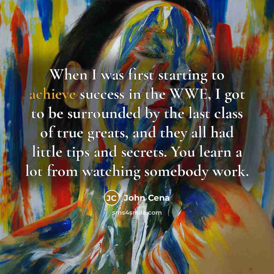 “When I was first starting to achieve success in the WWE, I got to be surrounded by the last class of true greats, and they all had little tips and secrets. You learn a lot from watching somebody work.” quote by John Cena