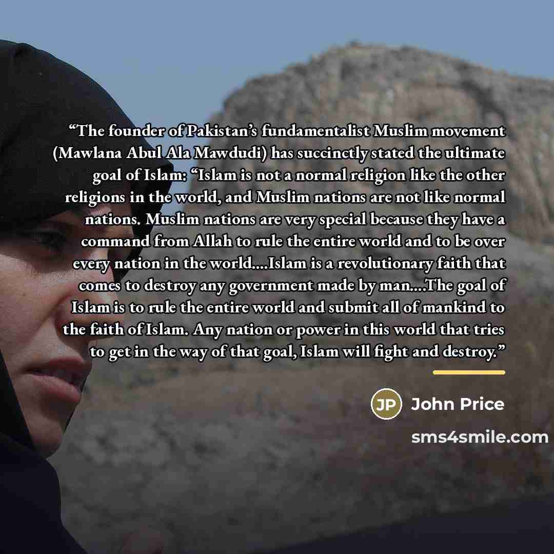 “The founder of Pakistan’s fundamentalist Muslim movement (Mawlana Abul Ala Mawdudi) has succinctly stated the ultimate goal of Islam: “Islam is not a normal religion like the other religions in the world, and Muslim nations are not like normal nations. Muslim nations are very special because they…” quote by John Price
