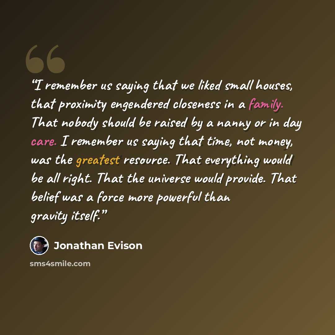 “I remember us saying that we liked small houses, that proximity engendered closeness in a family. That nobody should be raised by a nanny or in day care. I remember us saying that time, not money, was the greatest resource. That everything would be all right. That the universe would provide. That…” quote by Jonathan Evison