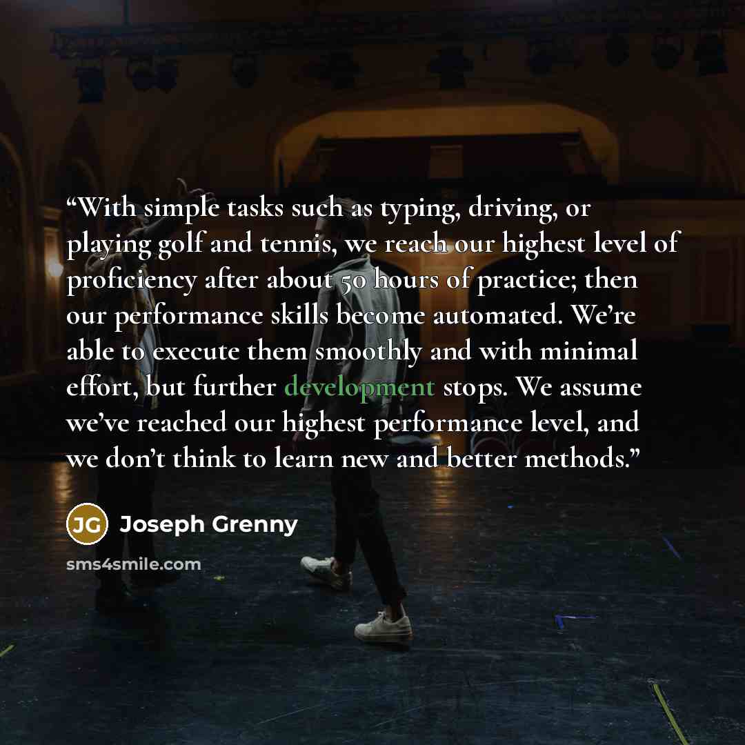 “With simple tasks such as typing, driving, or playing golf and tennis, we reach our highest level of proficiency after about 50 hours of practice; then our performance skills become automated. We’re able to execute them smoothly and with minimal effort, but further development stops. We assume…” quote by Joseph Grenny
