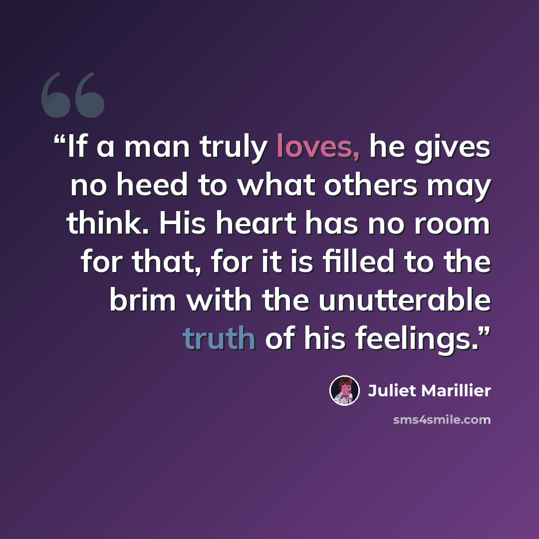 “If a man truly loves, he gives no heed to what others may think. His heart has no room for that, for it is filled to the brim with the unutterable truth of his feelings.” quote by Juliet Marillier
