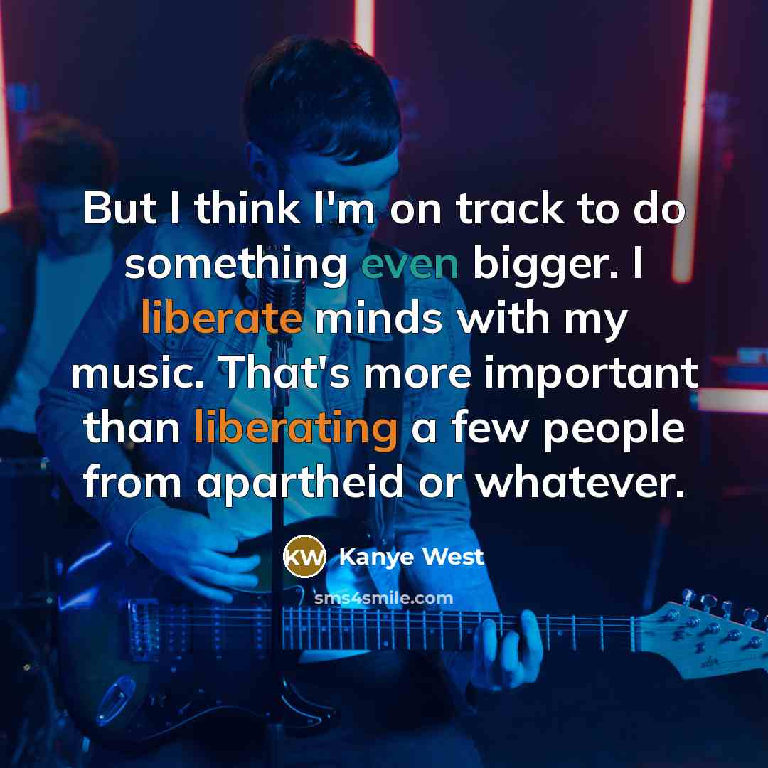 “But I think I'm on track to do something even bigger. I liberate minds with my music. That's more important than liberating a few people from apartheid or whatever.” quote by Kanye West