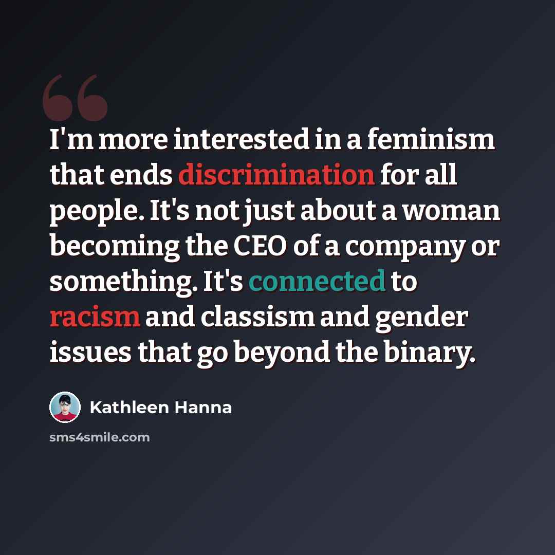“I'm more interested in a feminism that ends discrimination for all people. It's not just about a woman becoming the CEO of a company or something. It's connected to racism and classism and gender issues that go beyond the binary.” quote by Kathleen Hanna
