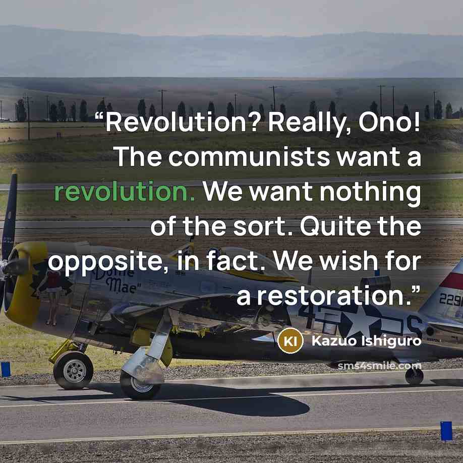 “Revolution? Really, Ono! The communists want a revolution. We want nothing of the sort. Quite the opposite, in fact. We wish for a restoration.” quote by Kazuo Ishiguro