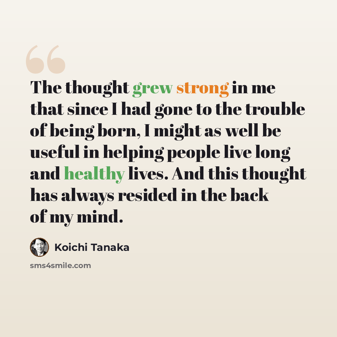 “The thought grew strong in me that since I had gone to the trouble of being born, I might as well be useful in helping people live long and healthy lives. And this thought has always resided in the back of my mind.” quote by Koichi Tanaka