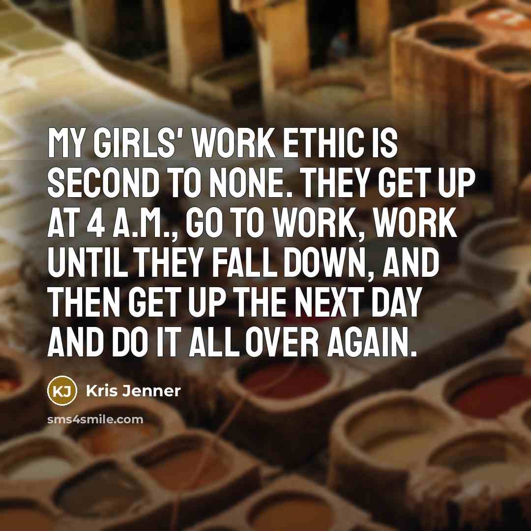 “My girls' work ethic is second to none. They get up at 4 a.m., go to work, work until they fall down, and then get up the next day and do it all over again.” quote by Kris Jenner