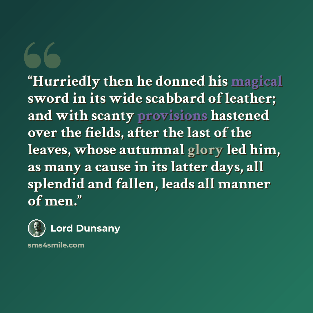 “Hurriedly then he donned his magical sword in its wide scabbard of leather; and with scanty provisions hastened over the fields, after the last of the leaves, whose autumnal glory led him, as many a cause in its latter days, all splendid and fallen, leads all manner of men.” quote by Lord Dunsany