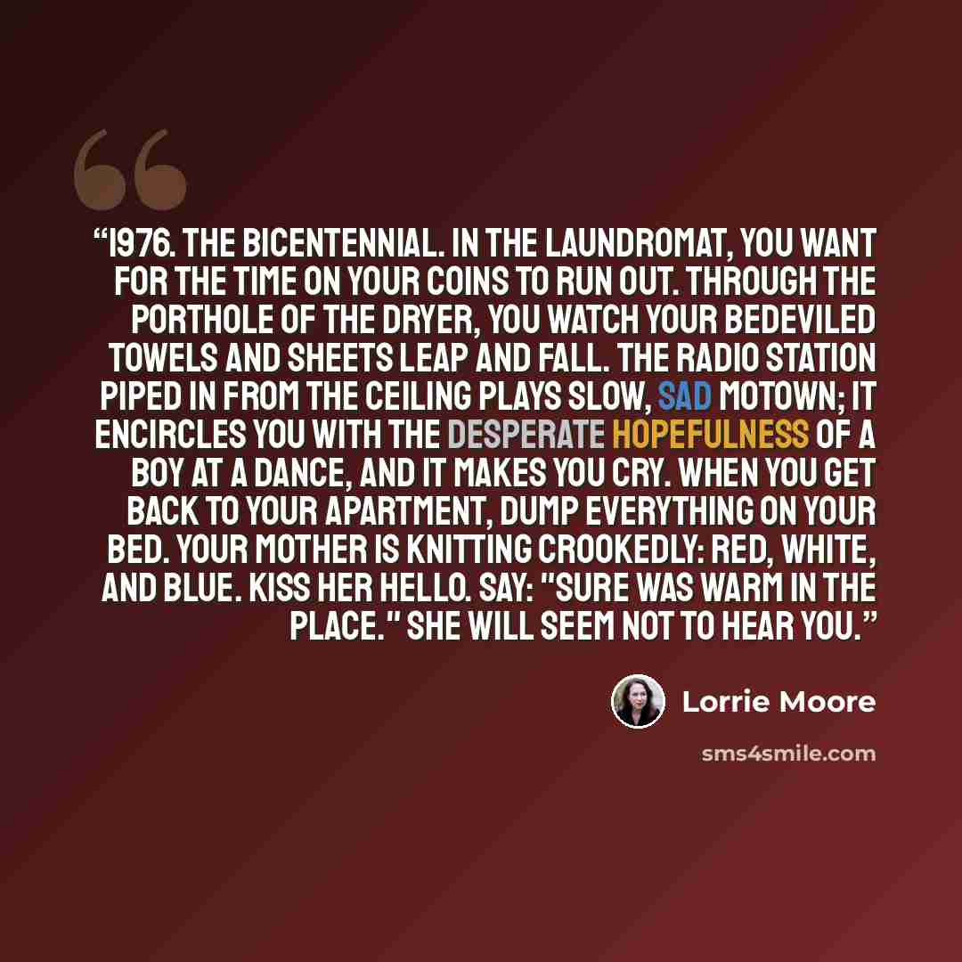 “1976. The Bicentennial. In the laundromat, you want for the time on your coins to run out. Through the porthole of the dryer, you watch your bedeviled towels and sheets leap and fall. The radio station piped in from the ceiling plays slow, sad Motown; it encircles you with the desperate…” quote by Lorrie Moore