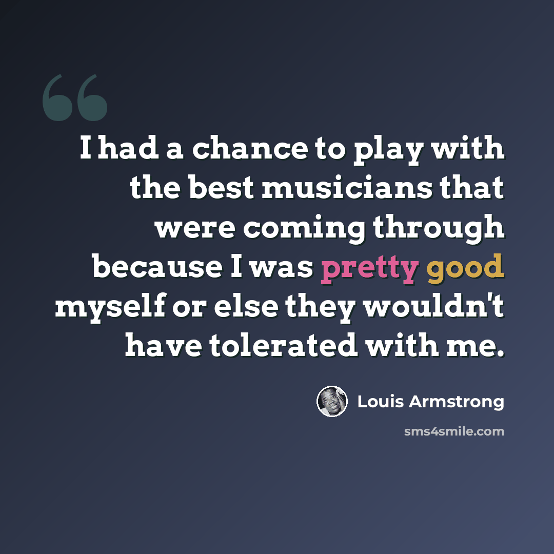 “I had a chance to play with the best musicians that were coming through because I was pretty good myself or else they wouldn't have tolerated with me.” quote by Louis Armstrong