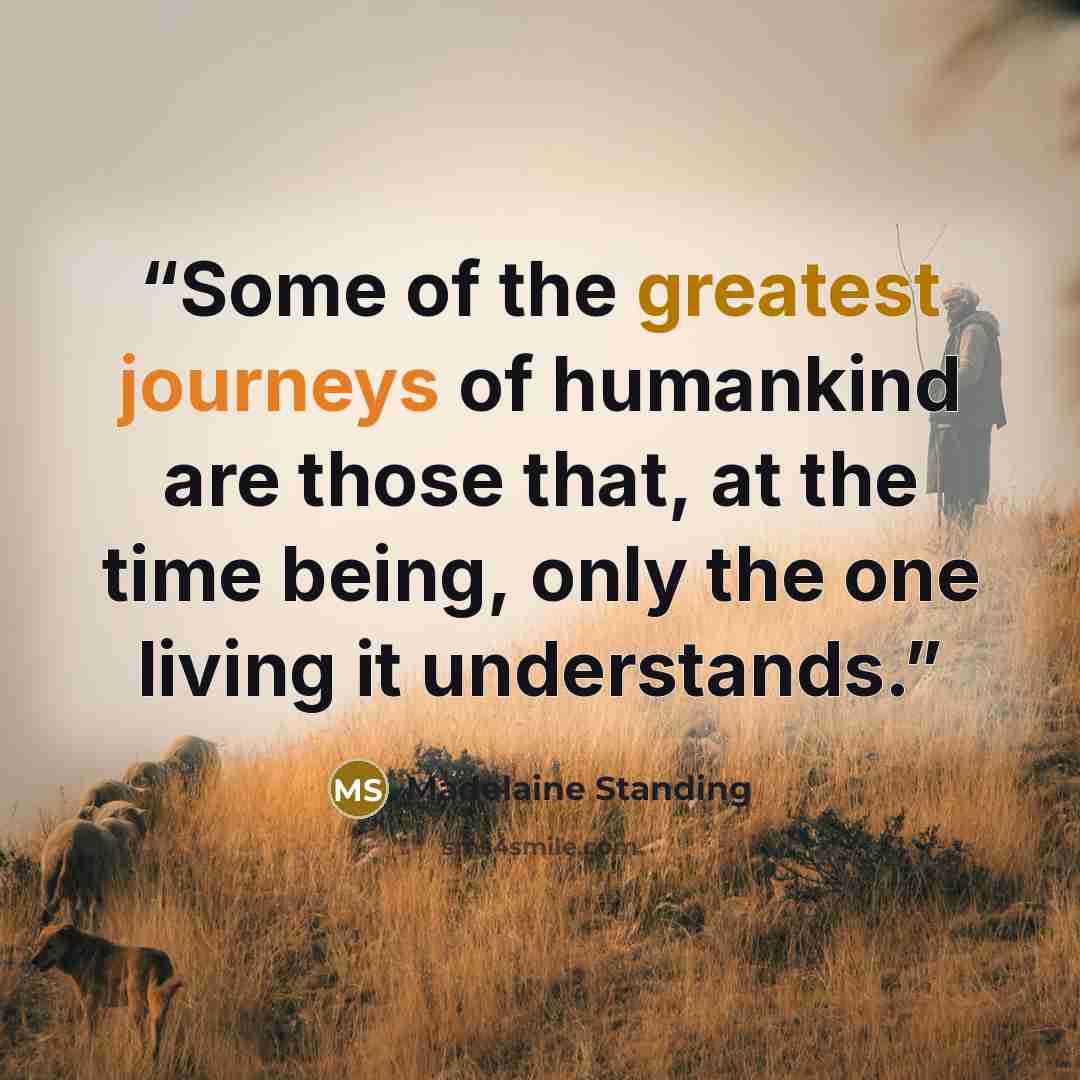 “Some of the greatest journeys of humankind are those that, at the time being, only the one living it understands.” quote by Madelaine Standing
