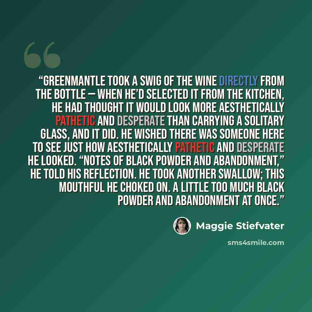 “Greenmantle took a swig of the wine directly from the bottle — when he’d selected it from the kitchen, he had thought it would look more aesthetically pathetic and desperate than carrying a solitary glass, and it did. He wished there was someone here to see just how aesthetically pathetic and…” quote by Maggie Stiefvater