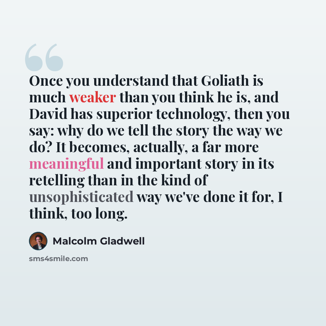 “Once you understand that Goliath is much weaker than you think he is, and David has superior technology, then you say: why do we tell the story the way we do? It becomes, actually, a far more meaningful and important story in its retelling than in the kind of unsophisticated way we've done it for…” quote by Malcolm Gladwell