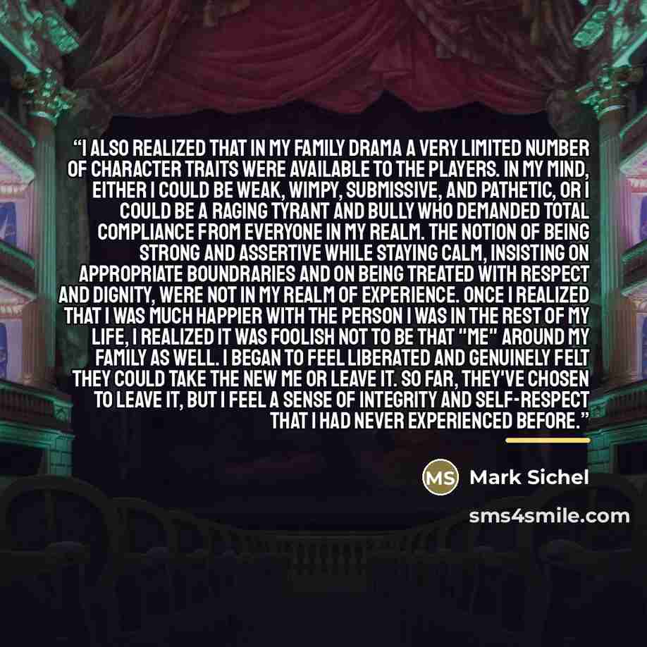 “I also realized that in my family drama a very limited number of character traits were available to the players. In my mind, either I could be weak, wimpy, submissive, and pathetic, or I could be a raging tyrant and bully who demanded total compliance from everyone in my realm. The notion of being…” quote by Mark Sichel