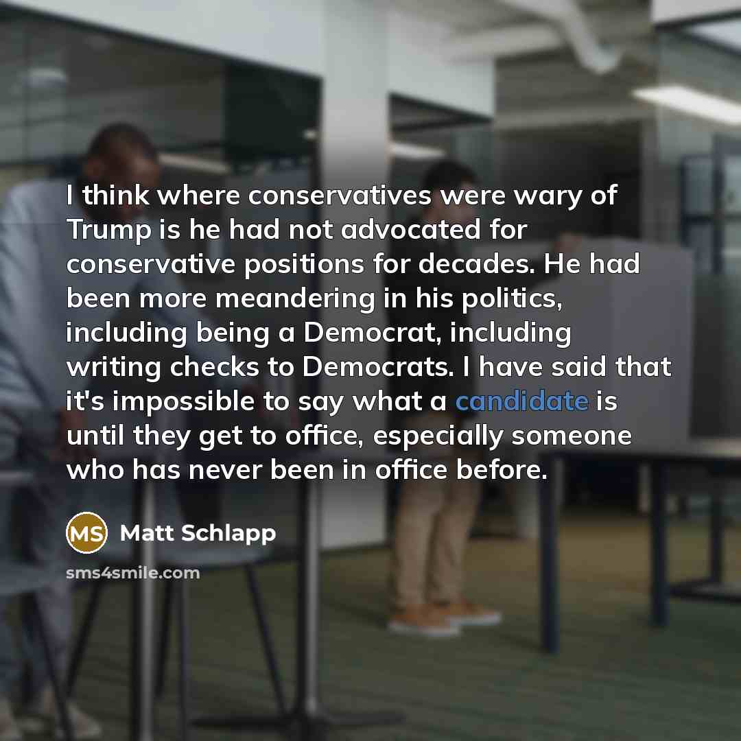 “I think where conservatives were wary of Trump is he had not advocated for conservative positions for decades. He had been more meandering in his politics, including being a Democrat, including writing checks to Democrats. I have said that it's impossible to say what a candidate is until they get…” quote by Matt Schlapp