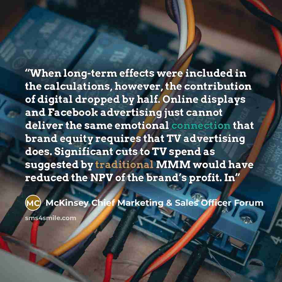 “When long-term effects were included in the calculations, however, the contribution of digital dropped by half. Online displays and Facebook advertising just cannot deliver the same emotional connection that brand equity requires that TV advertising does. Significant cuts to TV spend as suggested…” quote by McKinsey Chief Marketing & Sales Officer Forum