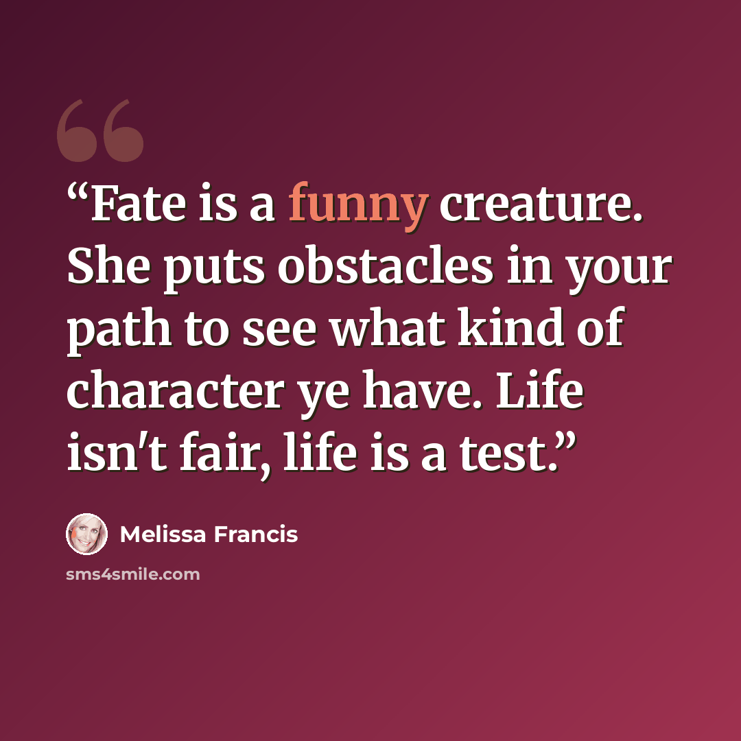 “Fate is a funny creature. She puts obstacles in your path to see what kind of character ye have. Life isn't fair, life is a test.” quote by Melissa Francis