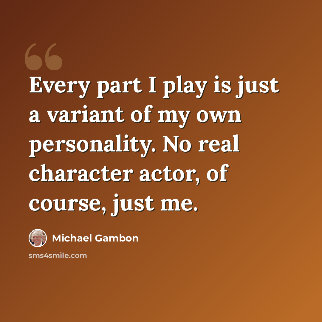 “Every part I play is just a variant of my own personality. No real character actor, of course, just me.” quote by Michael Gambon