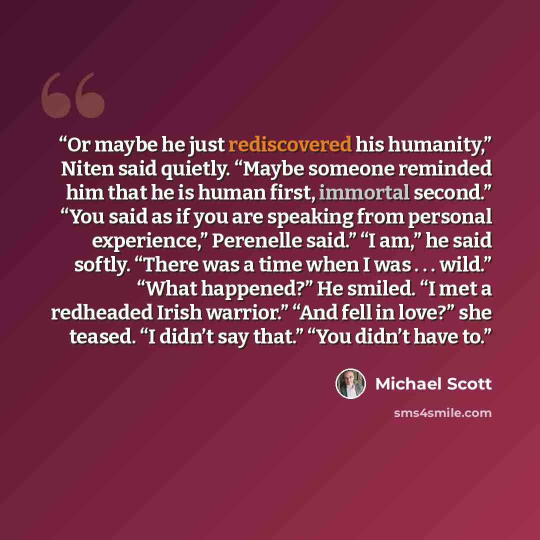 “Or maybe he just rediscovered his humanity,” Niten said quietly. “Maybe someone reminded him that he is human first, immortal second.” “You said as if you are speaking from personal experience,” Perenelle said.” “I am,” he said softly. “There was a time when I was . . . wild.” “What happened?” He…” quote by Michael Scott