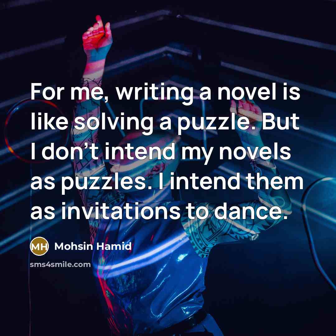 “For me, writing a novel is like solving a puzzle. But I don't intend my novels as puzzles. I intend them as invitations to dance.” quote by Mohsin Hamid