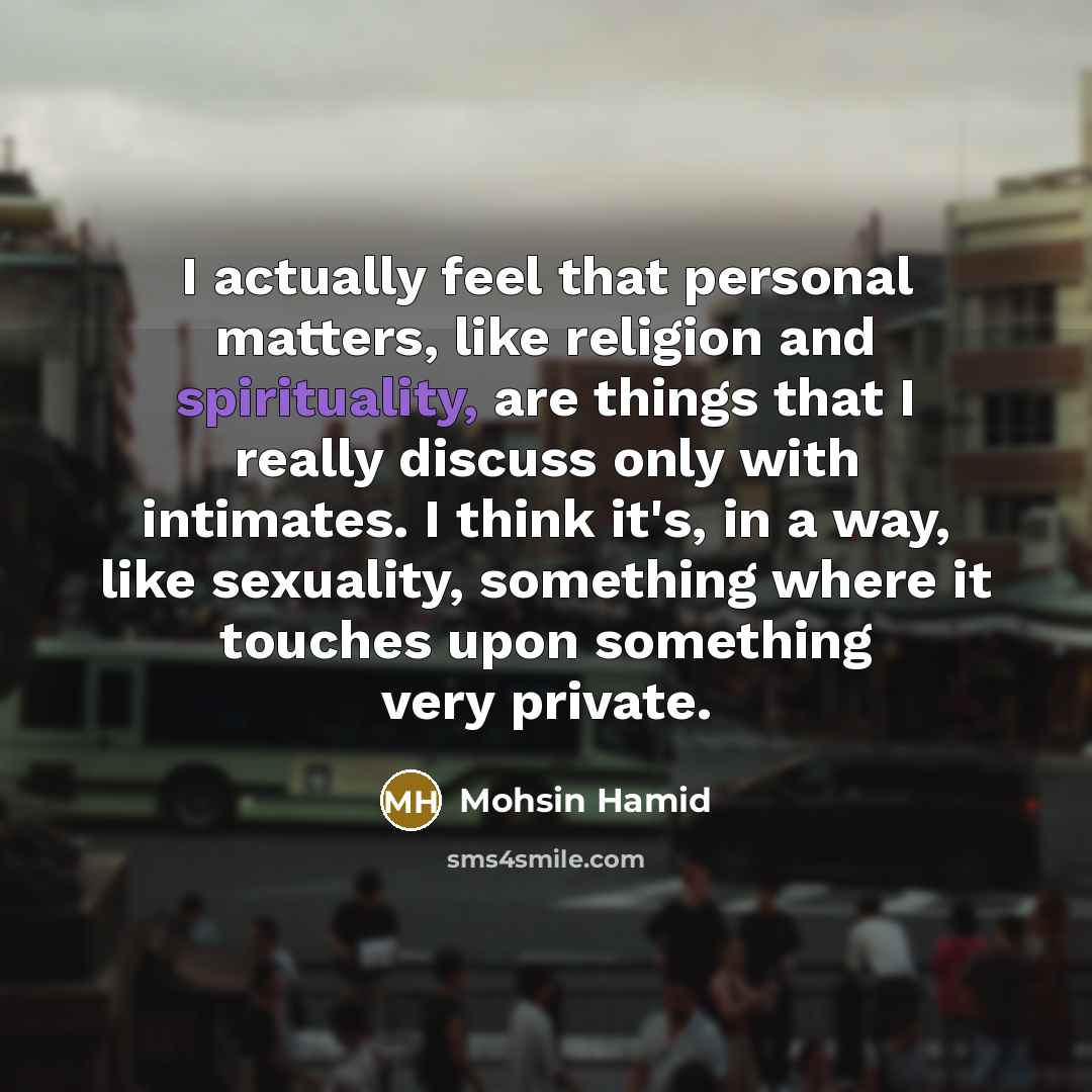 “I actually feel that personal matters, like religion and spirituality, are things that I really discuss only with intimates. I think it's, in a way, like sexuality, something where it touches upon something very private.” quote by Mohsin Hamid