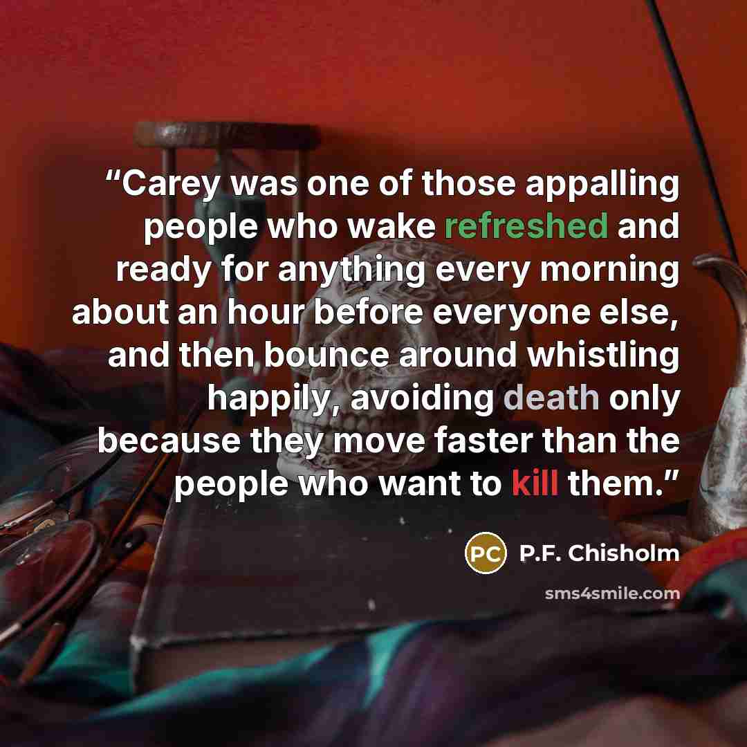 “Carey was one of those appalling people who wake refreshed and ready for anything every morning about an hour before everyone else, and then bounce around whistling happily, avoiding death only because they move faster than the people who want to kill them.” quote by P.F. Chisholm