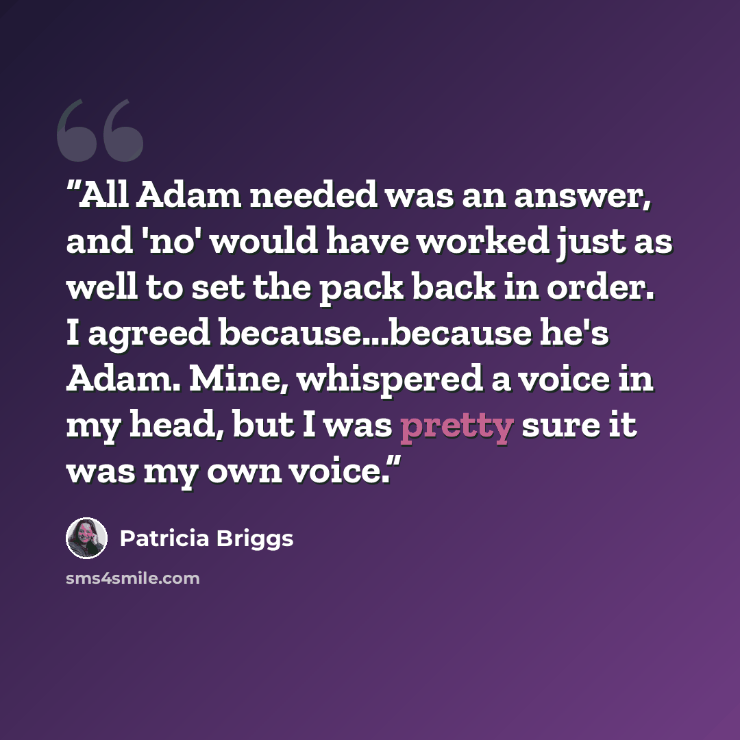 “All Adam needed was an answer, and 'no' would have worked just as well to set the pack back in order. I agreed because...because he's Adam. Mine, whispered a voice in my head, but I was pretty sure it was my own voice.” quote by Patricia Briggs