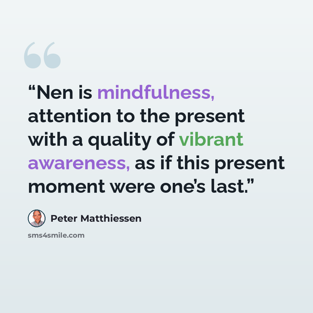 “Nen is mindfulness, attention to the present with a quality of vibrant awareness, as if this present moment were one’s last.” quote by Peter Matthiessen
