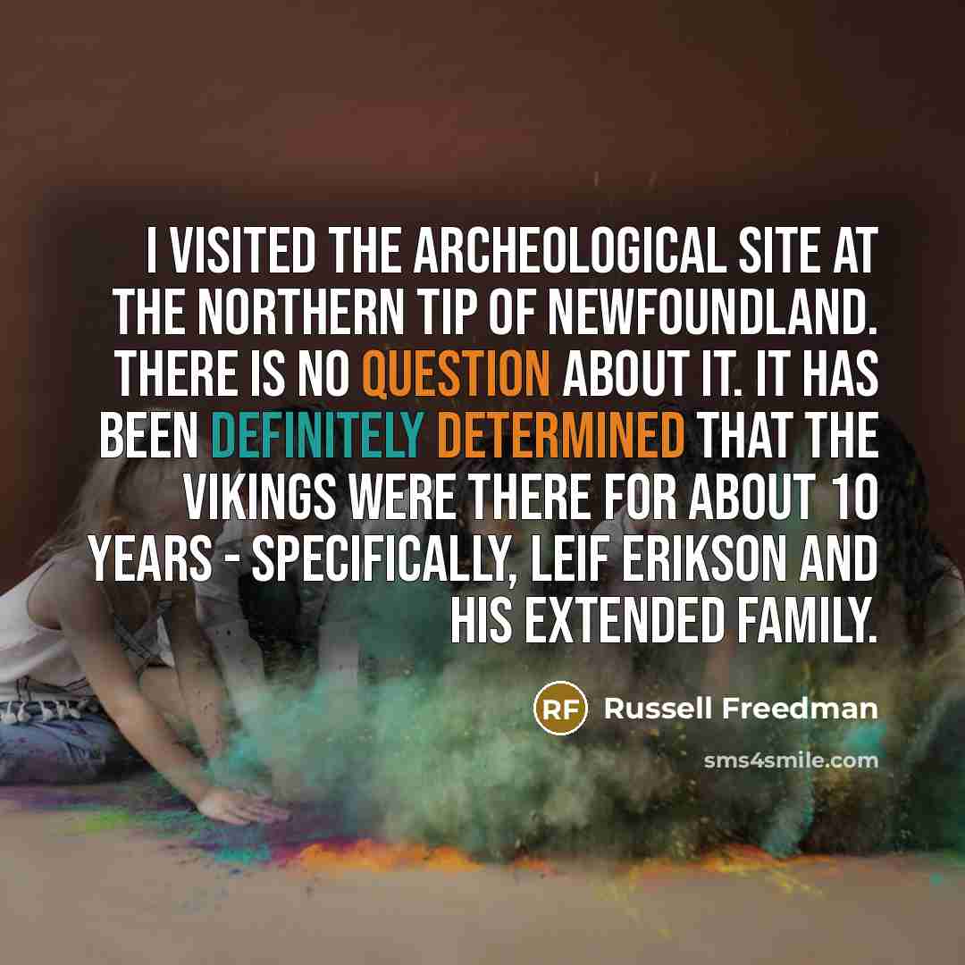 “I visited the archeological site at the northern tip of Newfoundland. There is no question about it. It has been definitely determined that the Vikings were there for about 10 years - specifically, Leif Erikson and his extended family.” quote by Russell Freedman