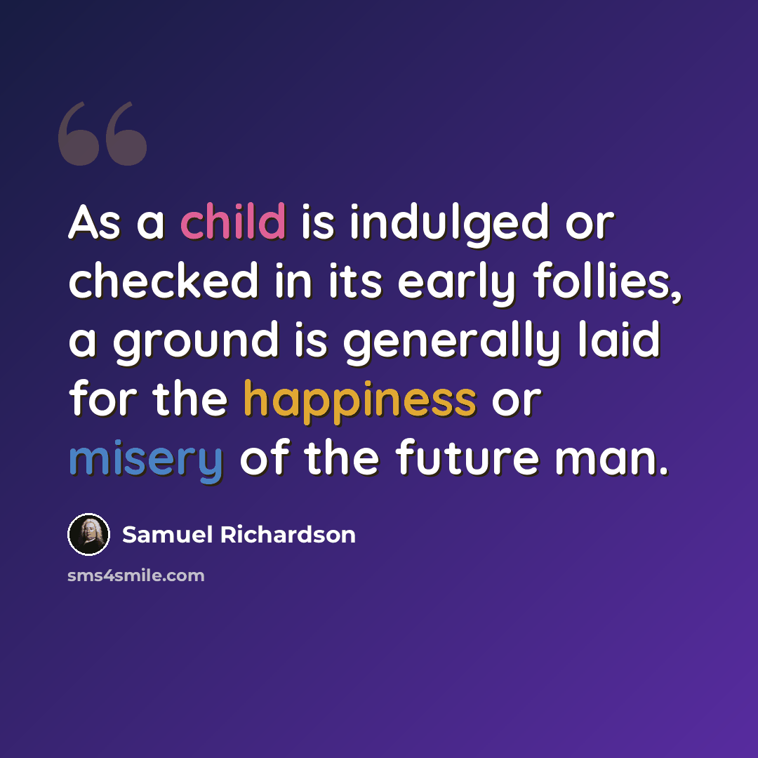 “As a child is indulged or checked in its early follies, a ground is generally laid for the happiness or misery of the future man.” quote by Samuel Richardson