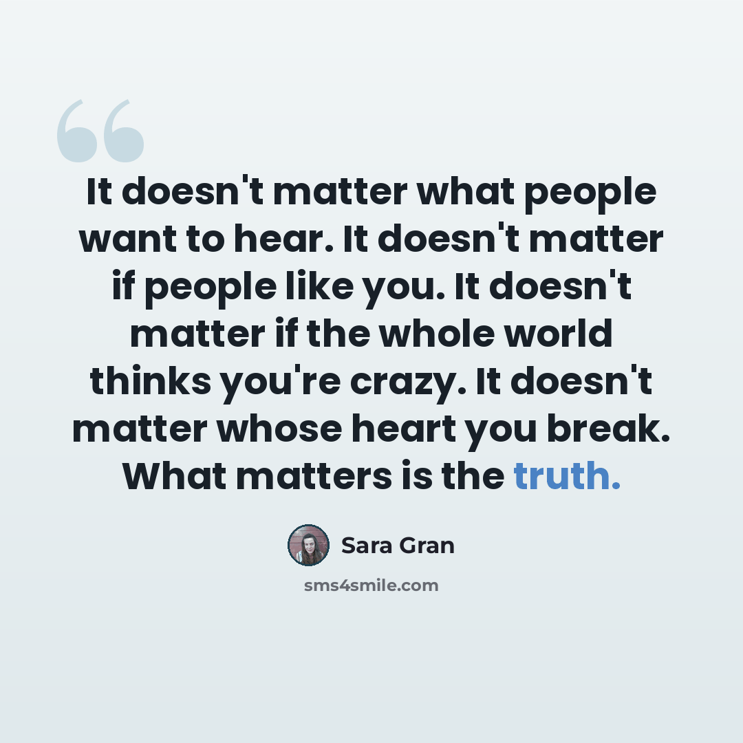 “It doesn't matter what people want to hear. It doesn't matter if people like you. It doesn't matter if the whole world thinks you're crazy. It doesn't matter whose heart you break. What matters is the truth.” quote by Sara Gran
