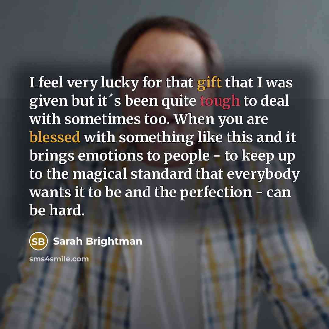 “I feel very lucky for that gift that I was given but it´s been quite tough to deal with sometimes too. When you are blessed with something like this and it brings emotions to people - to keep up to the magical standard that everybody wants it to be and the perfection - can be hard.” quote by Sarah Brightman