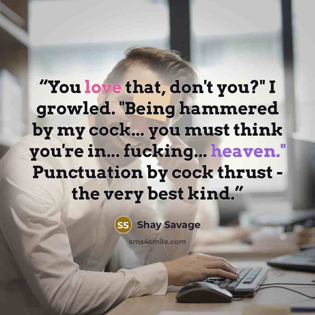 “You love that, don't you?" I growled. "Being hammered by my cock... you must think you're in... fucking... heaven." Punctuation by cock thrust - the very best kind.” quote by Shay Savage