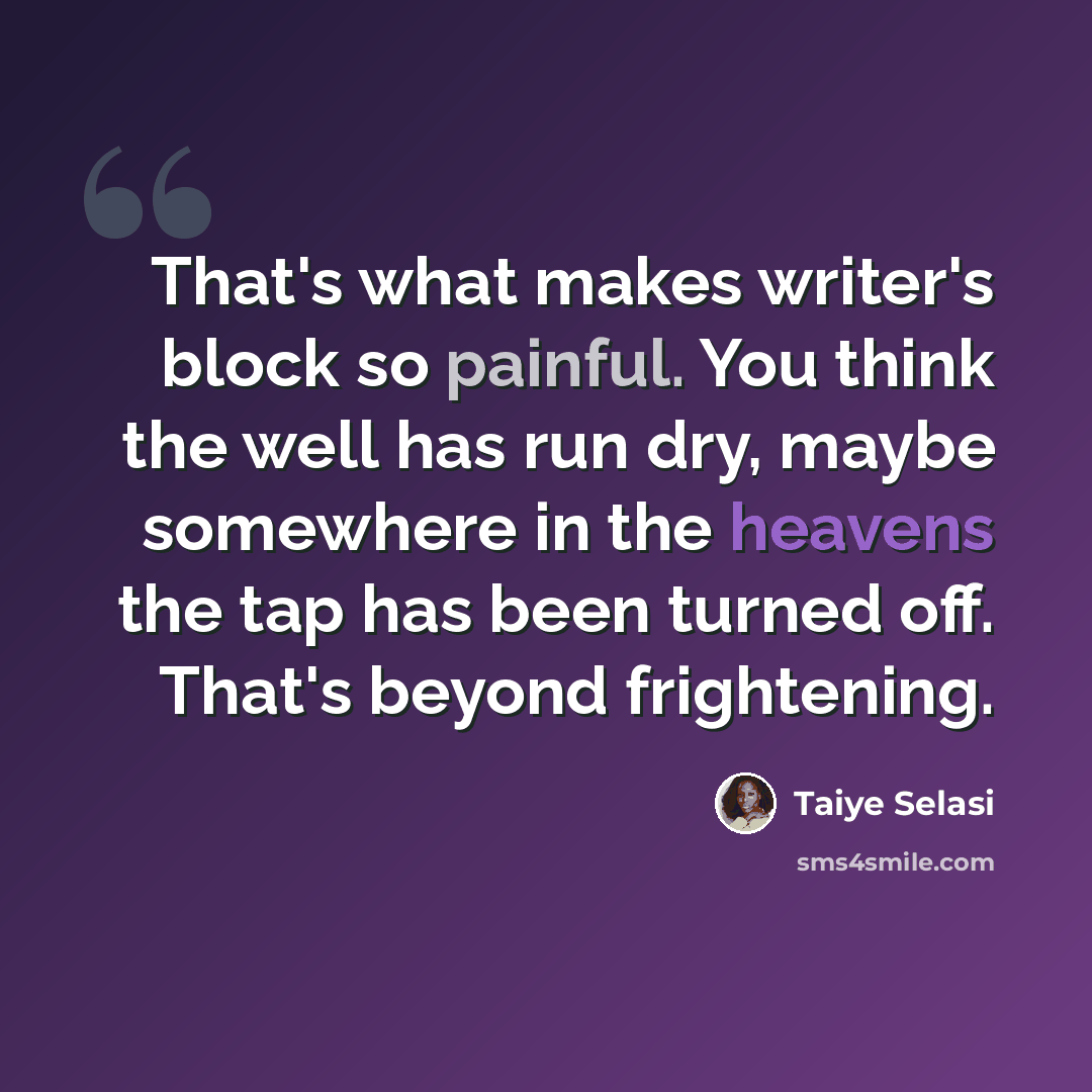 “That's what makes writer's block so painful. You think the well has run dry, maybe somewhere in the heavens the tap has been turned off. That's beyond frightening.” quote by Taiye Selasi