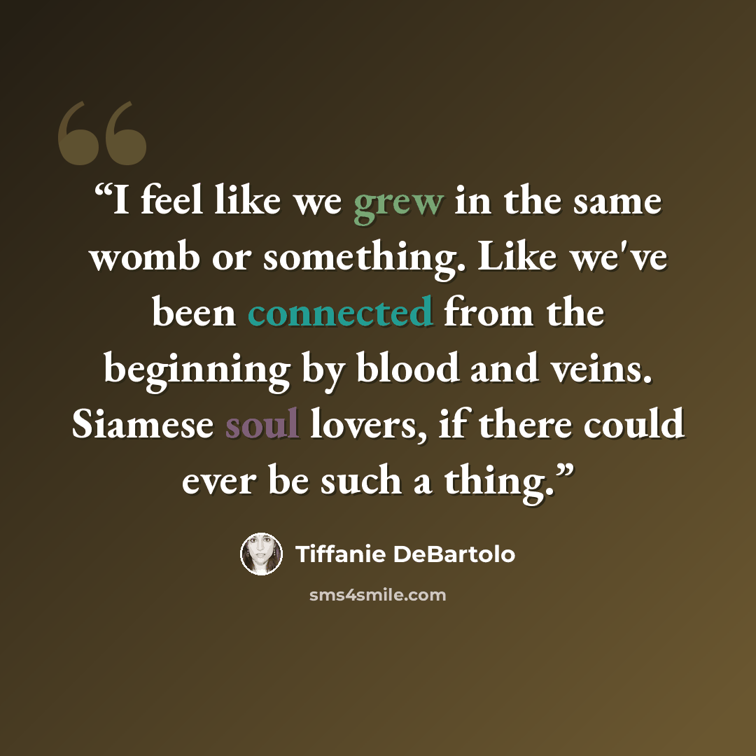 “I feel like we grew in the same womb or something. Like we've been connected from the beginning by blood and veins. Siamese soul lovers, if there could ever be such a thing.” quote by Tiffanie DeBartolo
