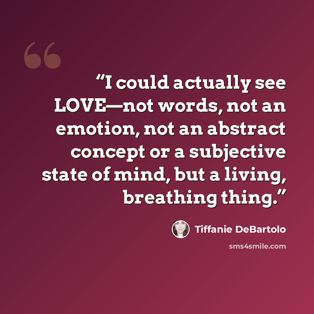“I could actually see LOVE—not words, not an emotion, not an abstract concept or a subjective state of mind, but a living, breathing thing.” quote by Tiffanie DeBartolo