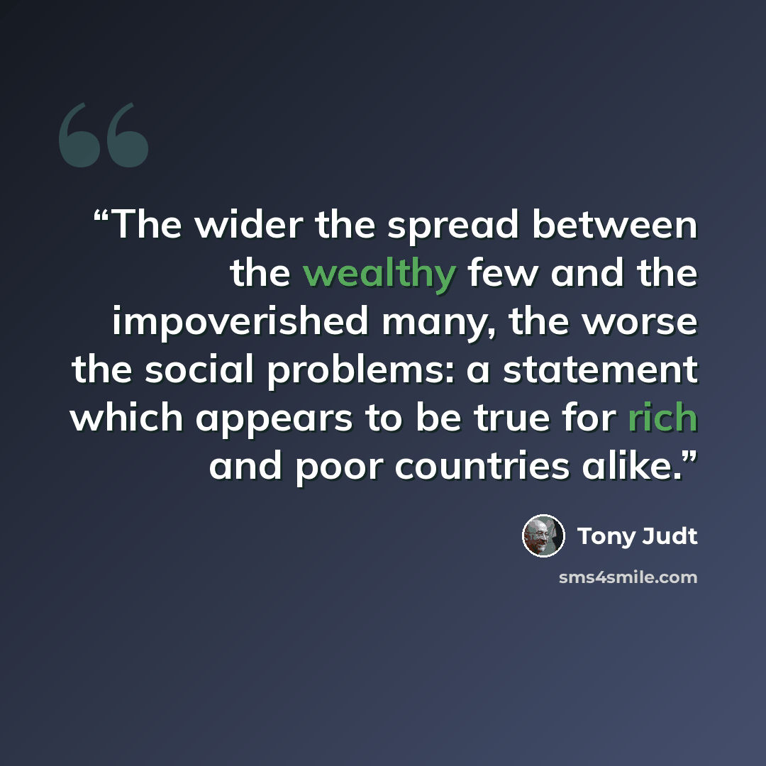 “The wider the spread between the wealthy few and the impoverished many, the worse the social problems: a statement which appears to be true for rich and poor countries alike.” quote by Tony Judt