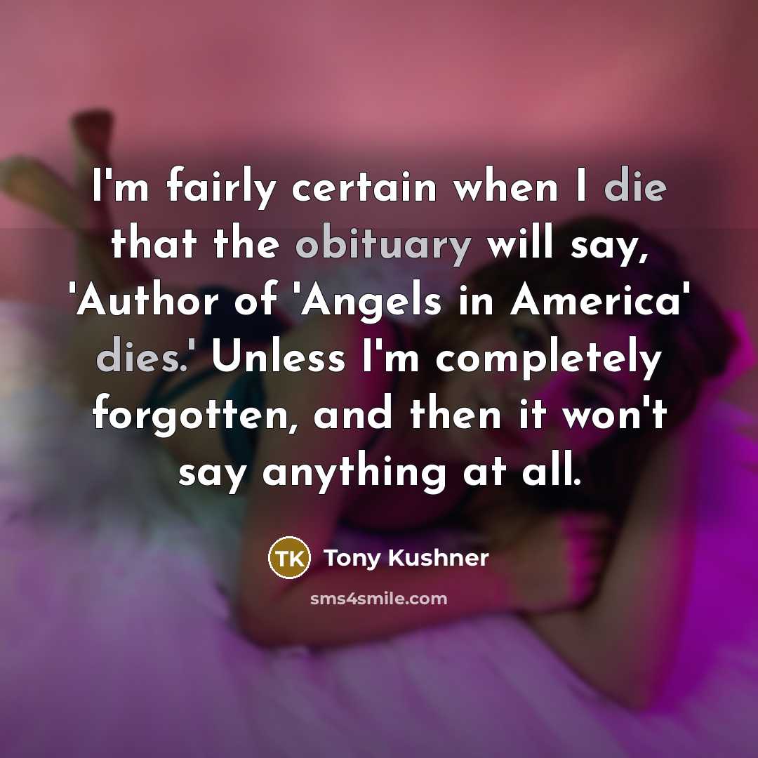 “I'm fairly certain when I die that the obituary will say, 'Author of 'Angels in America' dies.' Unless I'm completely forgotten, and then it won't say anything at all.” quote by Tony Kushner