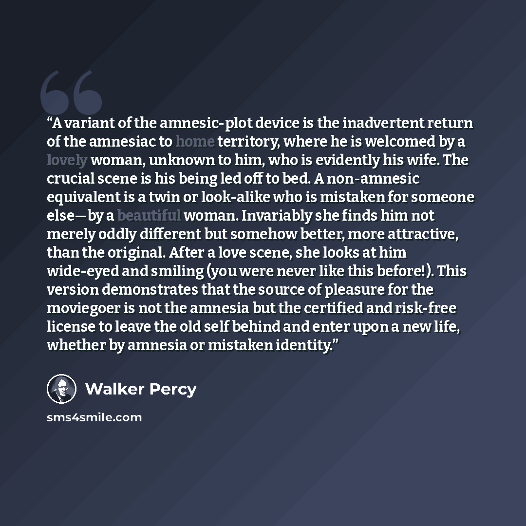 “A variant of the amnesic-plot device is the inadvertent return of the amnesiac to home territory, where he is welcomed by a lovely woman, unknown to him, who is evidently his wife. The crucial scene is his being led off to bed. A non-amnesic equivalent is a twin or look-alike who is mistaken for…” quote by Walker Percy