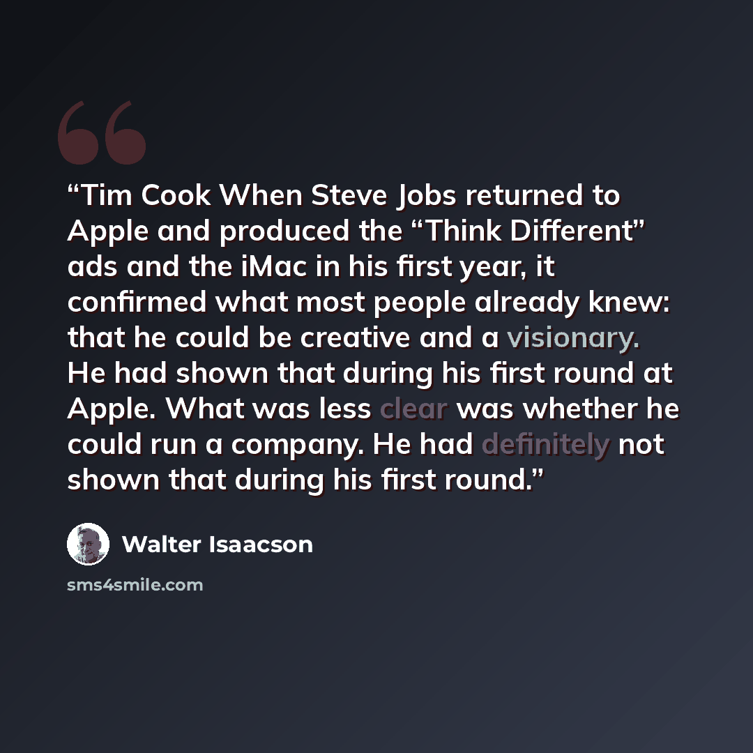 “Tim Cook When Steve Jobs returned to Apple and produced the “Think Different” ads and the iMac in his first year, it confirmed what most people already knew: that he could be creative and a visionary. He had shown that during his first round at Apple. What was less clear was whether he could run a…” quote by Walter Isaacson
