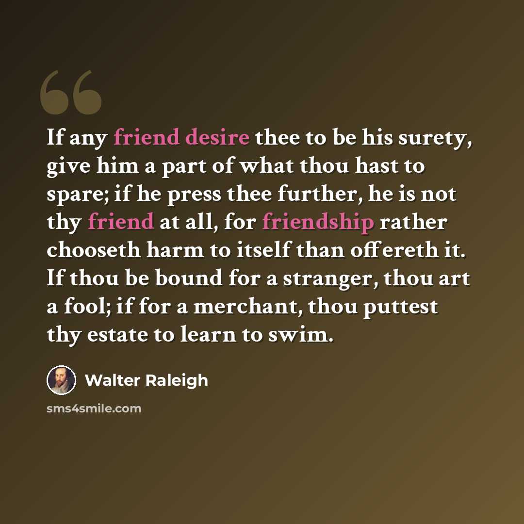 “If any friend desire thee to be his surety, give him a part of what thou hast to spare; if he press thee further, he is not thy friend at all, for friendship rather chooseth harm to itself than offereth it. If thou be bound for a stranger, thou art a fool; if for a merchant, thou puttest thy…” quote by Walter Raleigh