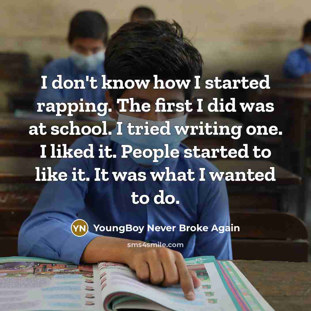 “I don't know how I started rapping. The first I did was at school. I tried writing one. I liked it. People started to like it. It was what I wanted to do.” quote by YoungBoy Never Broke Again