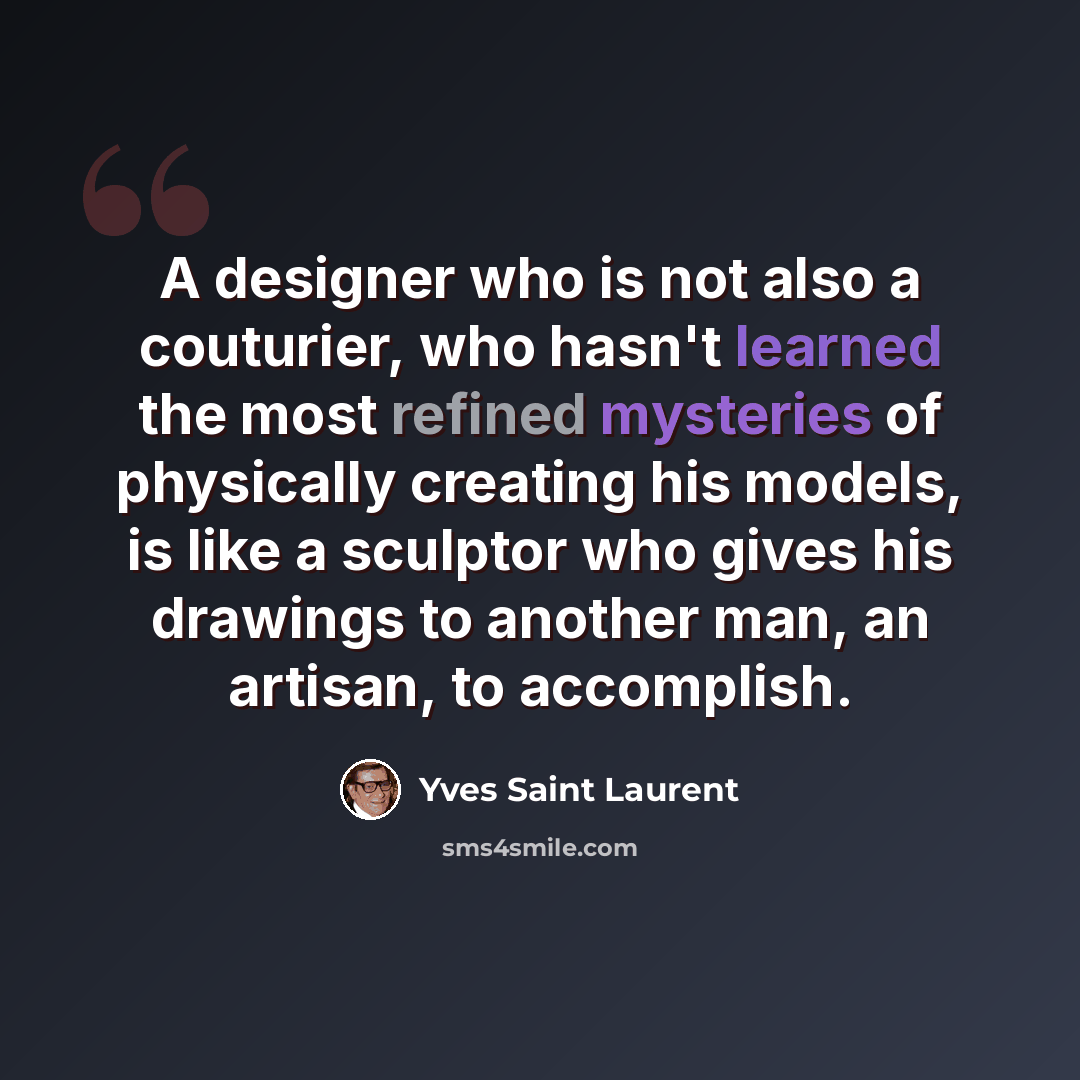 “A designer who is not also a couturier, who hasn't learned the most refined mysteries of physically creating his models, is like a sculptor who gives his drawings to another man, an artisan, to accomplish.” quote by Yves Saint Laurent