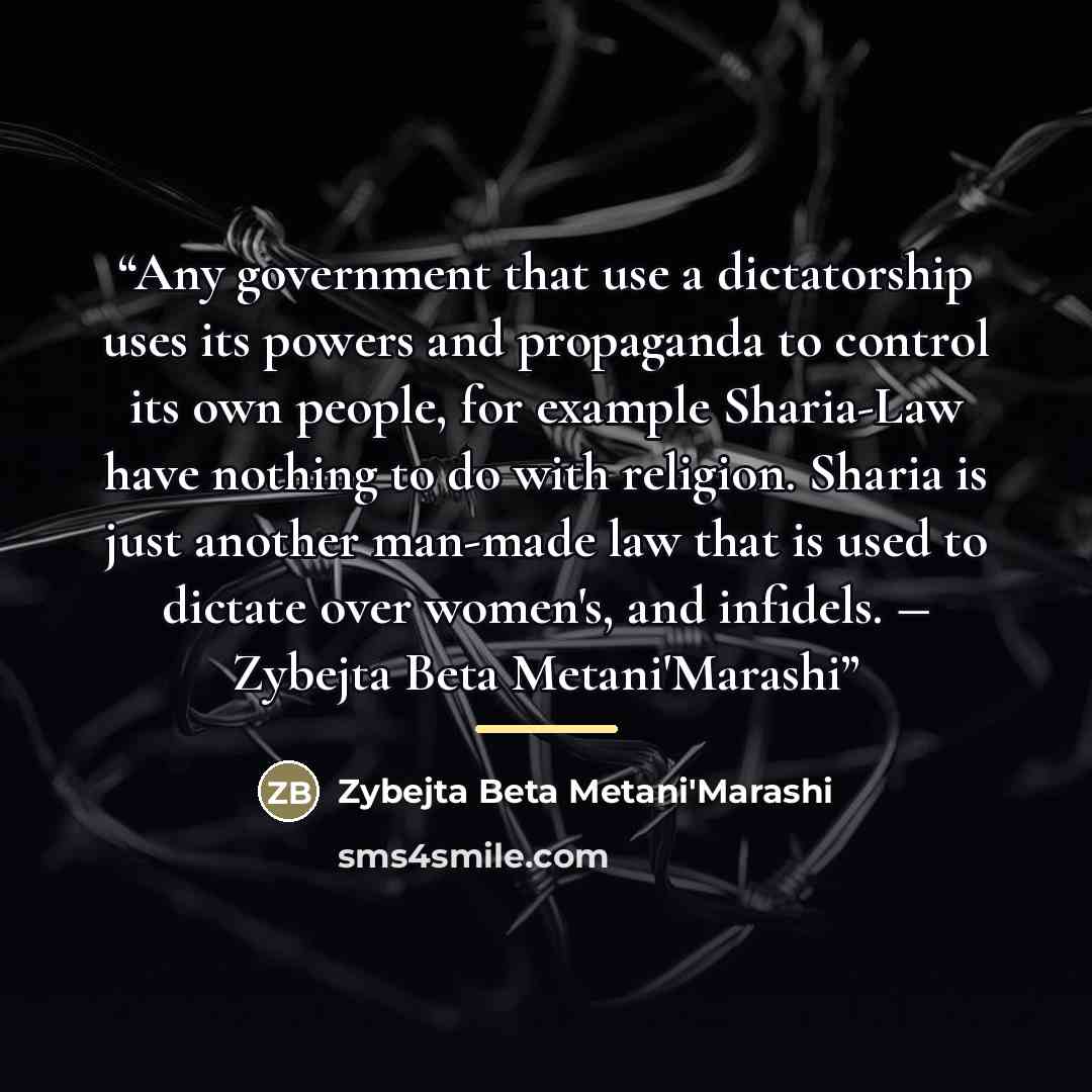 “Any government that use a dictatorship uses its powers and propaganda to control its own people, for example Sharia-Law have nothing to do with religion. Sharia is just another man-made law that is used to dictate over women's, and infidels. ― Zybejta Beta Metani'Marashi” quote by Zybejta Beta Metani'Marashi
