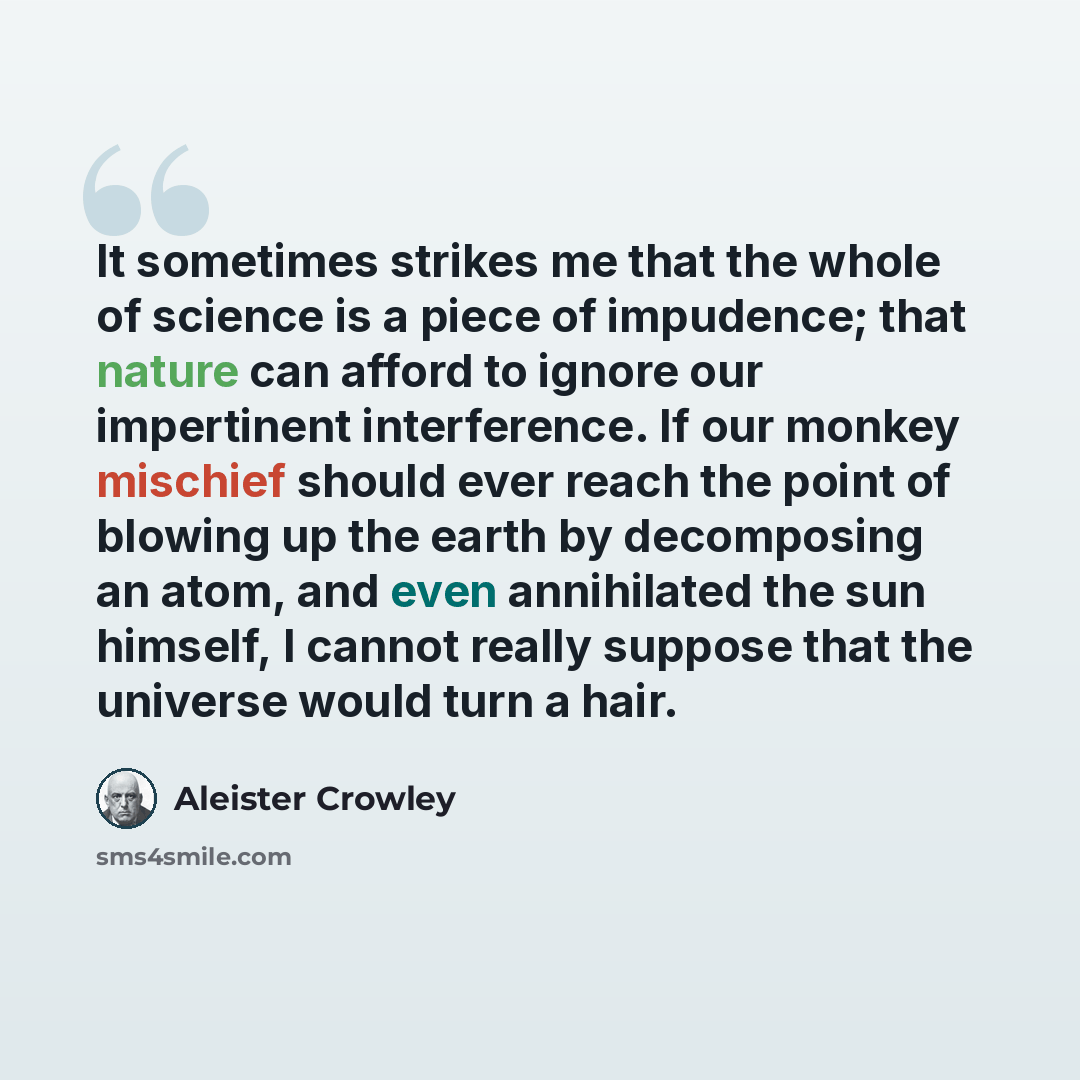 “It sometimes strikes me that the whole of science is a piece of impudence; that nature can afford to ignore our impertinent interference. If our monkey mischief should ever reach the point of blowing up the earth by decomposing an atom, and even annihilated the sun himself, I cannot really suppose…” quote by Aleister Crowley