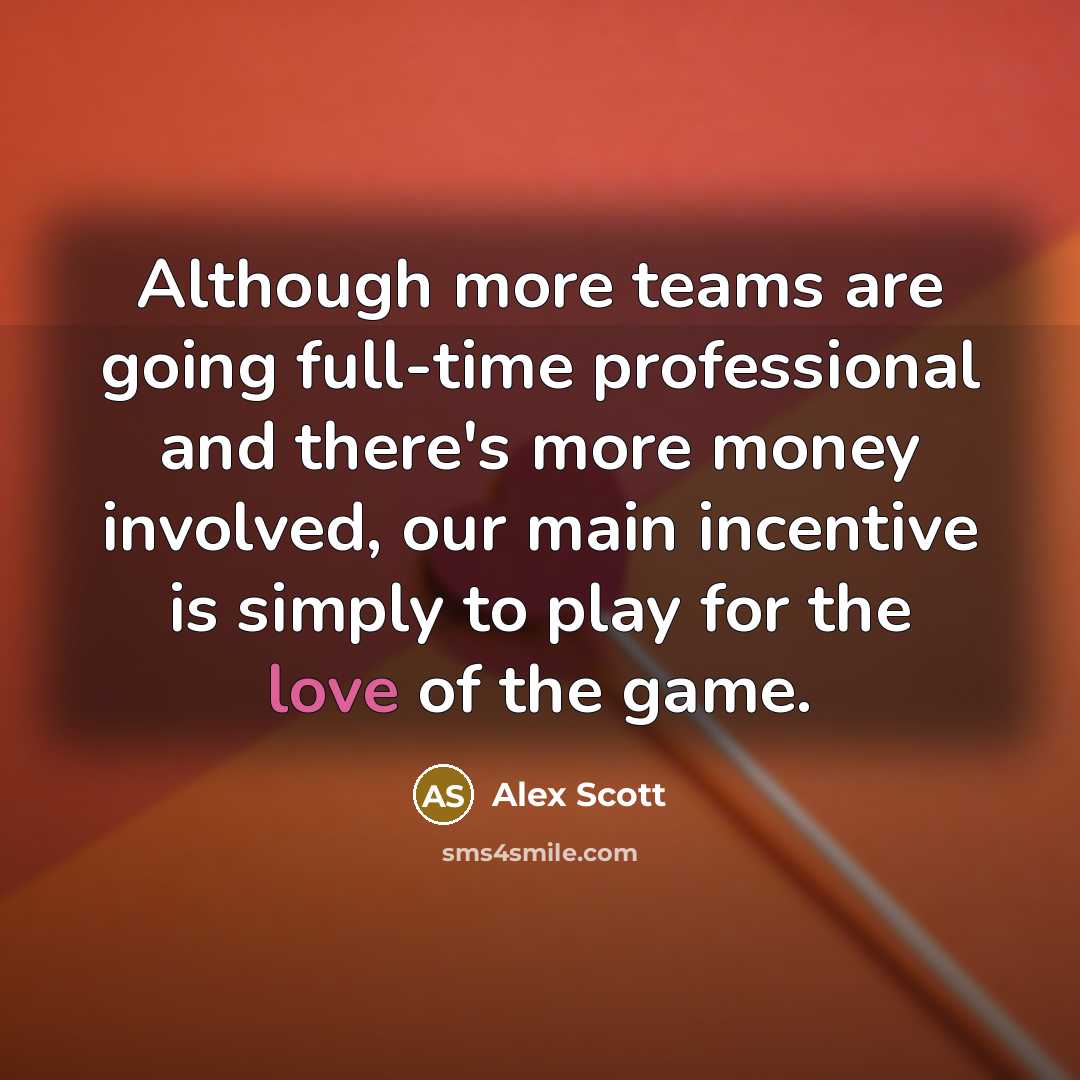 “Although more teams are going full-time professional and there's more money involved, our main incentive is simply to play for the love of the game.” quote by Alex Scott